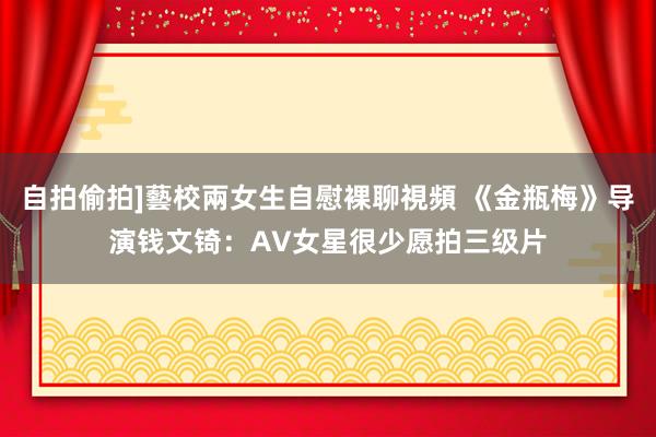 自拍偷拍]藝校兩女生自慰裸聊視頻 《金瓶梅》导演钱文锜：AV女星很少愿拍三级片