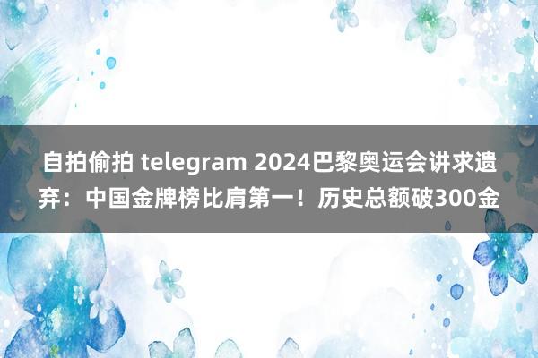 自拍偷拍 telegram 2024巴黎奥运会讲求遗弃：中国金牌榜比肩第一！历史总额破300金