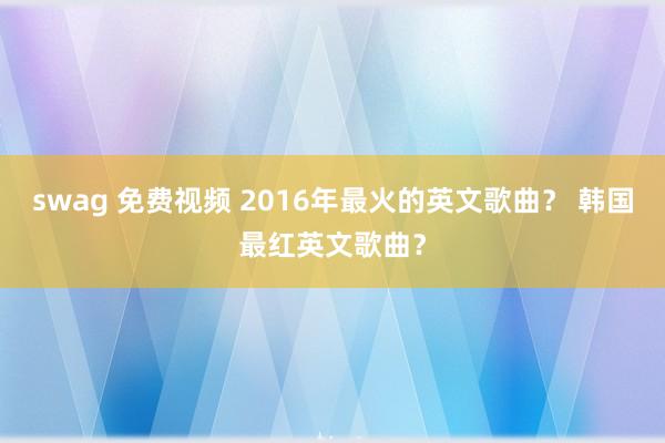 swag 免费视频 2016年最火的英文歌曲？ 韩国最红英文歌曲？