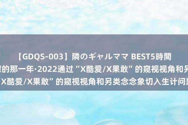 【GDQS-003】隣のギャルママ BEST5時間 Vol.2 [剧情]我启动自慰的那一年·2022通过“X酷爱/X果敢”的窥视视角和另类念念象切入生计问题