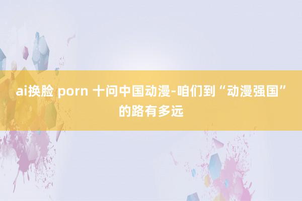 ai换脸 porn 十问中国动漫-咱们到“动漫强国”的路有多远