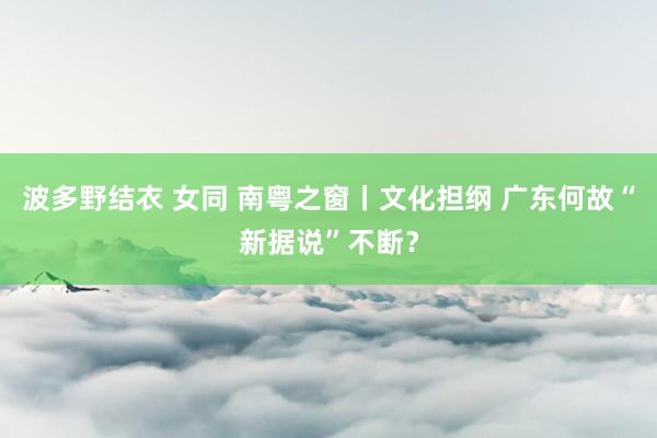 波多野结衣 女同 南粤之窗丨文化担纲 广东何故“新据说”不断？