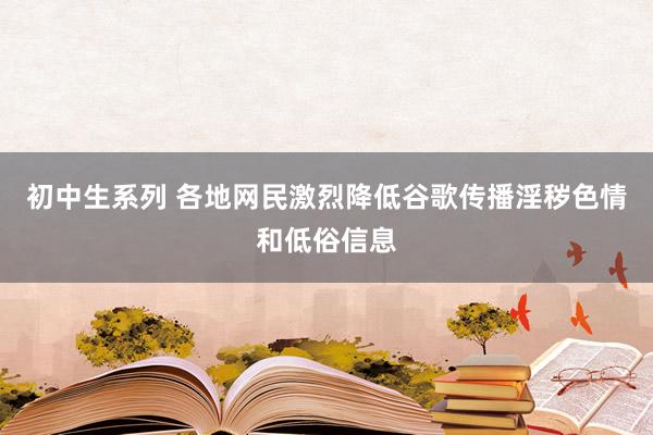 初中生系列 各地网民激烈降低谷歌传播淫秽色情和低俗信息