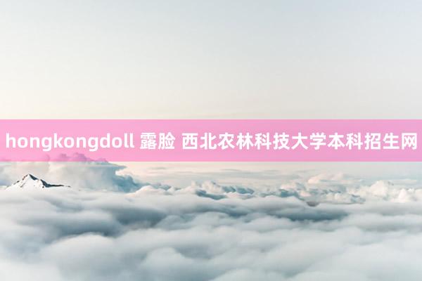 hongkongdoll 露脸 西北农林科技大学本科招生网