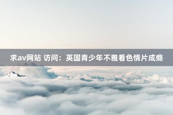 求av网站 访问：英国青少年不雅看色情片成瘾