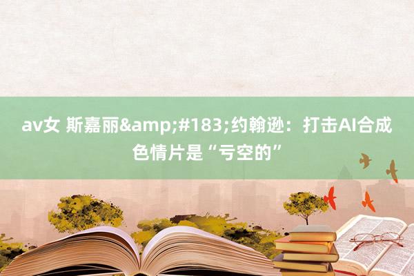 av女 斯嘉丽&#183;约翰逊：打击AI合成色情片是“亏空的”