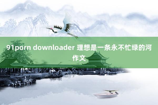 91porn downloader 理想是一条永不忙绿的河作文