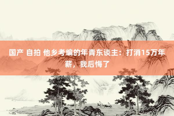 国产 自拍 他乡考编的年青东谈主：打消15万年薪，我后悔了