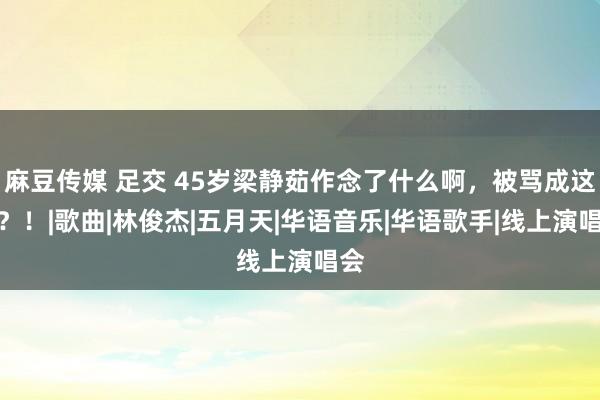 麻豆传媒 足交 45岁梁静茹作念了什么啊，被骂成这么？！|歌曲|林俊杰|五月天|华语音乐|华语歌手|线上演唱会