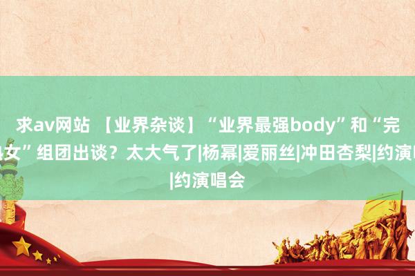 求av网站 【业界杂谈】“业界最强body”和“完整熟女”组团出谈？太大气了|杨幂|爱丽丝|冲田杏梨|约演唱会