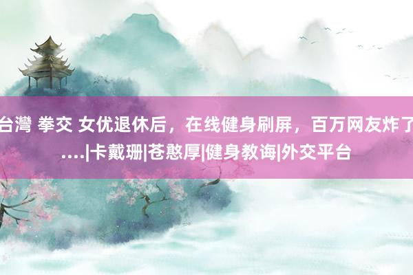 台灣 拳交 女优退休后，在线健身刷屏，百万网友炸了....|卡戴珊|苍憨厚|健身教诲|外交平台