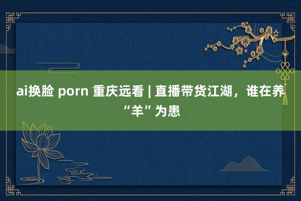 ai换脸 porn 重庆远看 | 直播带货江湖，谁在养“羊”为患