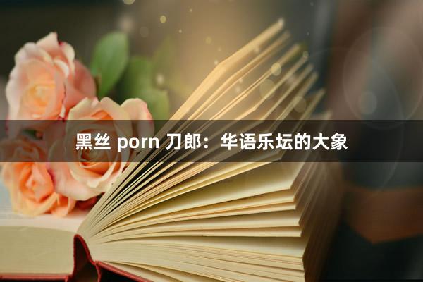 黑丝 porn 刀郎：华语乐坛的大象