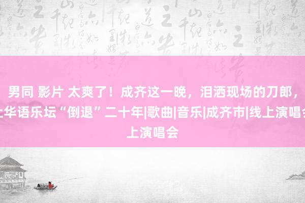 男同 影片 太爽了！成齐这一晚，泪洒现场的刀郎，让华语乐坛“倒退”二十年|歌曲|音乐|成齐市|线上演唱会