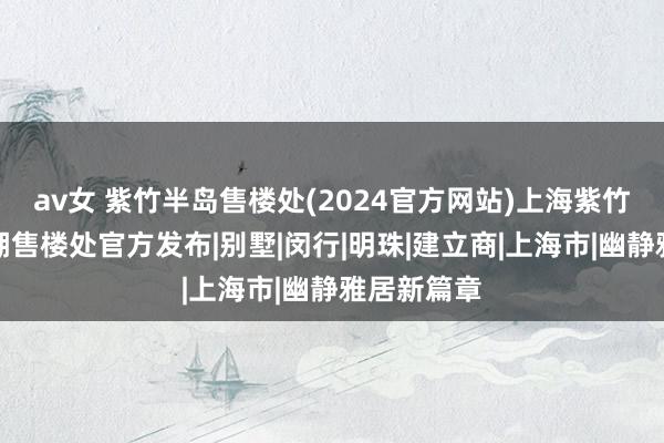 av女 紫竹半岛售楼处(2024官方网站)上海紫竹半岛兰香湖售楼处官方发布|别墅|闵行|明珠|建立商|上海市|幽静雅居新篇章